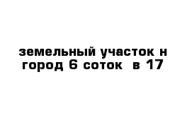 земельный участок н город 6 соток  в 17